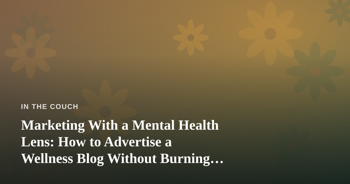 Marketing With a Mental Health Lens: How to Advertise a Wellness Blog Without Burning Out