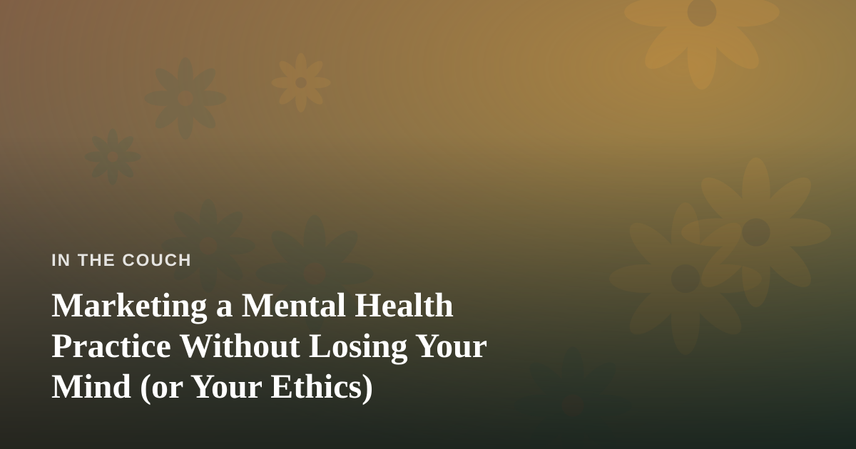 Marketing a Mental Health Practice Without Losing Your Mind (or Your Ethics)