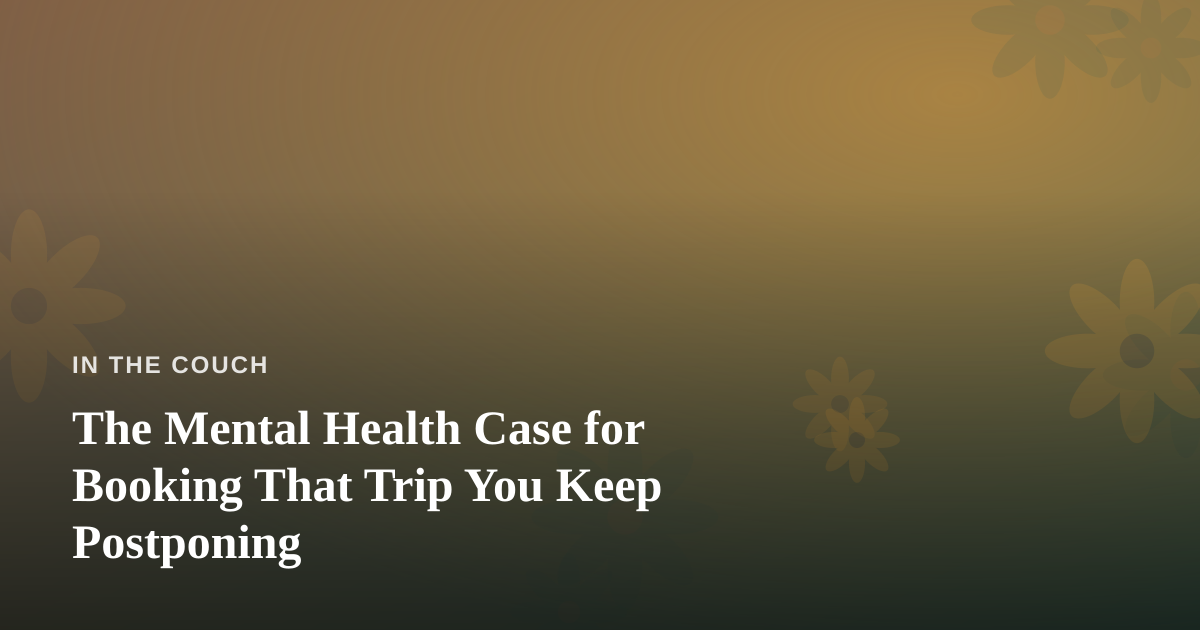 The Mental Health Case for Booking That Trip You Keep Postponing