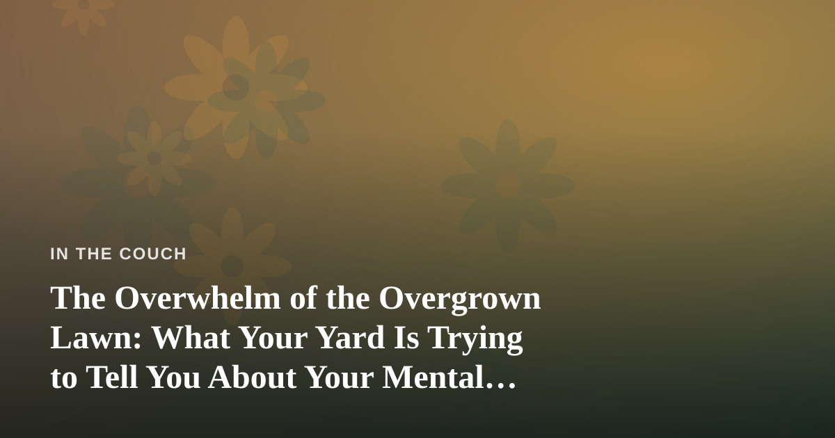 The Overwhelm of the Overgrown Lawn: What Your Yard Is Trying to Tell You About Your Mental Load